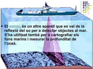 El  sonar , és un altre aparell que es val de la reflexió del so per a detectar objectes al mar. S’ha utilitzat també per a cartografiar els fons marins i mesurar la profunditat de l’oceà.  