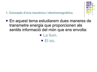 1. Concepte d’ona mecànica i electromagnètica. En aquest tema estudiarem dues maneres de transmetre energia que proporcionen als sentits informació del món que ens envolta:  La llum. El so .  