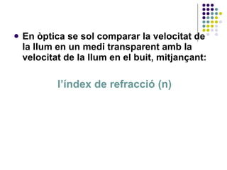 En òptica se sol comparar la velocitat de la llum en un medi transparent amb la velocitat de la llum en el buit, mitjançant: l’índex de refracció (n) 