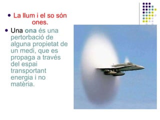 La llum i el so són ones. Una  ona  és una pertorbació de alguna propietat de un medi, que es propaga a través del espai transportant energia i no matèria.  