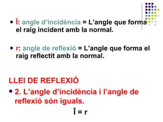 Î :  angle d’incidència  =   L’angle que forma el raig incident amb la normal. r :  angle de reflexió  = L’angle que forma el raig reflectit amb la normal. LLEI DE REFLEXIÓ 2. L’angle d’incidència i l’angle de reflexió són iguals. Î = r 