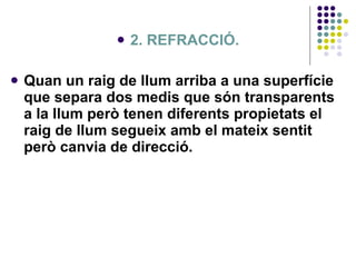 2. REFRACCIÓ. Quan un raig de llum arriba a una superfície que separa dos medis que són transparents a la llum però tenen diferents propietats el raig de llum segueix amb el mateix sentit però canvia de direcció.  