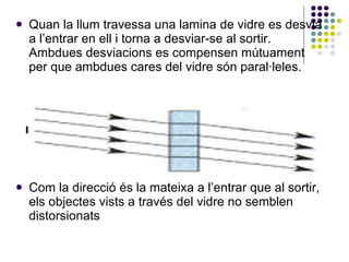 Quan la llum travessa una lamina de vidre es desvia a l’entrar en ell i torna a desviar-se al sortir. Ambdues desviacions es compensen mútuament per que ambdues cares del vidre són paral·leles.  Com la direcció és la mateixa a l’entrar que al sortir, els objectes vists a través del vidre no semblen distorsionats  