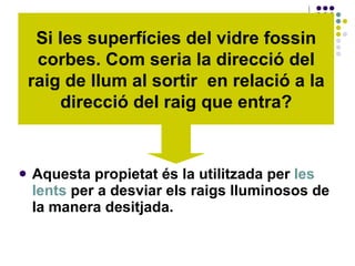 Aquesta propietat és la utilitzada per  les lents  per a desviar els raigs lluminosos de la manera desitjada.   Si les superfícies del vidre fossin corbes. Com seria la direcció del raig de llum al sortir  en relació a la direcció del raig que entra? 