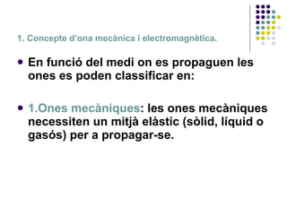 1. Concepte d’ona mecànica i electromagnètica. En funció del medi on es propaguen les ones es poden classificar en: 1.Ones mecàniques : les ones mecàniques necessiten un mitjà elàstic (sòlid, líquid o gasós) per a propagar-se.   