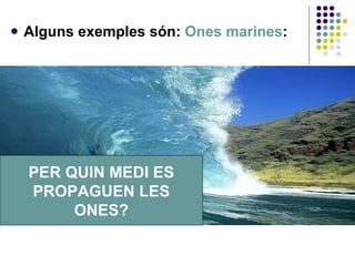 Alguns exemples són:  Ones marines : PER QUIN MEDI ES PROPAGUEN LES ONES? 