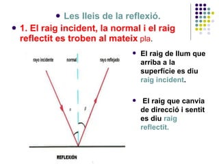 <ul><li>Les lleis de la reflexió. </li></ul><ul><li>1. El raig incident, la normal i el raig reflectit es troben al mateix...