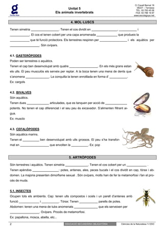 C/ Cavall Bernat 16
                                            Unitat 5                                                      08227 – Terrassa
                                                                                                         TEL: 93 783 45 06
                                    Els animals invertebrats                                            FAX: 93 786 19 97
                                                                                                       www.escolagoya.net


                                                  4. MOL·LUSCS

Tenen simetria                          . Tenen el cos dividit en                   ,                     i
                . El cos el tenen cobert per una capa anomenada                      que produeix la
                 que té funció protectora. Els terrestres respiren per                             i els aquàtics per
                       . Són ovípars.


4.1. GASTERÒPODES
Poden ser terrestres o aquàtics.
Tenen el cap ben desenvolupat amb quatre                             . En els més grans estan
els ulls. El peu musculós els serveix per reptar. A la boca tenen una mena de dents que
s’anomena                      . La conquilla la tenen enrotllada en forma d’                  .
Ex: cargols


4.2. BIVALVES
Són aquàtics.
Tenen dues                      articulades, que es tanquen per acció de
potents. No tenen el cap diferenciat i el seu peu és excavador. S’alimenten filtrant ai-
gua.
Ex: musclo


4.3. CEFALÒPODES
Són aquàtics marins.
Tenen el                ben desenvolupat amb ulls grossos. El peu s’ha transfor-
mat en                          que envolten la               . Ex: pop



                                                5. ARTRÒPODES

Són terrestres i aquàtics. Tenen simetria                     . Tenen el cos cobert per un                          .
Tenen apèndixs                          : potes, antenes, ales, peces bucals i el cos dividit en cap, tòrax i ab-
domen. La majoria presenten dimorfisme sexual . Són ovípars, molts han de fer la metamorfosi i fan el pro-
cés de muda.


5.1. INSECTES
Ocupen tots els ambients. Cap: tenen ulls compostos i ocels i un parell d’antenes amb
funció                  i               . Tòrax: Tenen                parells de potes.
Abdomen: tenen una mena de tubs anomenats                             que els serveixen per
                       . Ovípars. Procés de metamorfosi.
Ex: papallona, mosca, abella, etc...

2                                            EDUCACIÓ SECUNDÀRIA OBLIGATÒRIA              Ciències de la Naturalesa 1r ESO
 