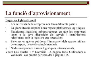 La funció d’aprovisionament Logística i globalització   Les activitats de les empreses es fan a diferents països La globalització implica nous reptes:  plataformes logístiques Plataforma logística : infraestructures en què les empreses tenen a la seva disposició els serveis i instal·lacions relacionats amb la logística que necessiten: Sistemes en què es pot donar l’intercanvi dels quatre mitjans de transport, i serveis complementaris Nodes integrats en xarxes logístiques internacionals.  Veure Cas Pràctic 1 // Exercicis 1-6 pàgina 164// Ordinadors o voluntari : cas pràctic per resoldre 1 pàgina 165.  
