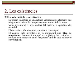 2. Les existències 2.2 La valoració de les existències Definició  inventari : és una relació valorada dels elements que integren els estocs de l’empresa en un moment determinat Valor inventariat = preu unitari del material x quantitat del material Els inventaris són dinàmics, canvien a cada segon El control dels inventaris es fa mitjançant una  fitxa de magatzem : document en què es registren les entrades i sortides dels materials en el magatzem amb la seva valoració corresponent.  