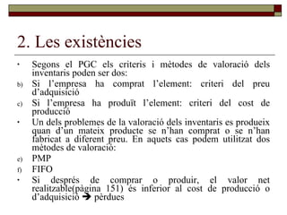 2. Les existències Segons el PGC els criteris i mètodes de valoració dels inventaris poden ser dos: Si l’empresa ha comprat l’element: criteri del preu d’adquisició Si l’empresa ha produït l’element: criteri del cost de producció Un dels problemes de la valoració dels inventaris es produeix quan d’un mateix producte se n’han comprat o se n’han fabricat a diferent preu. En aquets cas podem utilitzat dos mètodes de valoració: PMP FIFO Si després de comprar o produir, el valor net realitzable(pàgina 151) és inferior al cost de producció o d’adquisició    pèrdues 