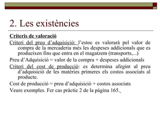 2. Les existències Criteris de valoració Criteri del preu d’adquisició:  l’estoc es valorarà pel valor de compra de la mercaderia més les despeses addicionals que es produeixen fins que entra en el magatzem (transports,...) Preu d’Adquisició = valor de la compra + despeses addicionals Criteri del cost de producció : es determina afegint al preu d’adquisició de les matèries primeres els costos associats al producte. Cost de producció = preu d’adquisició + costos associats Veure exemples. Fer cas pràctic 2 de la pàgina 165.   