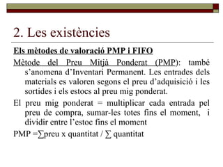 2. Les existències Els mètodes de valoració PMP i FIFO Mètode del Preu Mitjà Ponderat (PMP ): també s’anomena d’Inventari Permanent. Les entrades dels materials es valoren segons el preu d’adquisició i les sortides i els estocs al preu mig ponderat. El preu mig ponderat = multiplicar cada entrada pel preu de compra, sumar-les totes fins el moment,  i dividir entre l’estoc fins el moment  PMP = ∑preu x quantitat / ∑ quantitat 