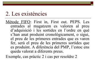2. Les existències Mètode FIFO : First in, First out. PEPS. Les entrades al magatzem es valoren al preu d’adquisició i les sortides en l’ordre en què s’han anat produint cronològicament, o sigui, el preu de les primeres entrades que es varen fer, serà el preu de les primeres sortides que es produint. A diferència del PMP, l’estoc ens queda valorat a diferents preus.  Exemple, cas pràctic 2 i cas per resoldre 2 