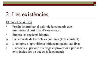 2. Les existències El model de Wilson Pretén determinar el valor de la comanda que minimitza el cost total d’existències. Suposa les següents hipòtesi: La demanda de l’article és contínua (taxa constant) L’empresa s’aprovisiona mitjançant quantitats fixes Es coneix el període que triga el proveïdor a portar les existències des de que es fa la comanda 