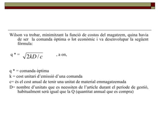 Wilson va trobar, minimitzant la funció de costos del magatzem, quina havia de ser  la comanda òptima o lot econòmic i va desenvolupar la següent fórmula: q  * =  , a on,  q  * = comanda òptima k = cost unitari d’emissió d’una comanda c= és el cost anual de tenir una unitat de material emmagatzemada  D= nombre d’unitats que es neessiten de l’article durant el període de gestió, habitualment serà igual que la Q (quantitat annual que es compra) 