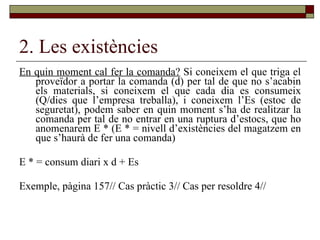 2. Les existències En quin moment cal fer la comanda?  Si coneixem el que triga el proveïdor a portar la comanda (d) per tal de que no s’acabin els materials, si coneixem el que cada dia es consumeix (Q/dies que l’empresa treballa), i coneixem l’Es (estoc de seguretat), podem saber en quin moment s’ha de realitzar la comanda per tal de no entrar en una ruptura d’estocs, que ho anomenarem E * (E * = nivell d’existències del magatzem en que s’haurà de fer una comanda) E * = consum diari x d + Es Exemple, pàgina 157// Cas pràctic 3// Cas per resoldre 4// 