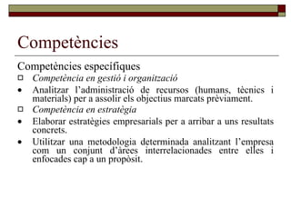 Competències Competències específiques Competència en gestió i organització  Analitzar l’administració de recursos (humans, tècnics i materials) per a assolir els objectius marcats prèviament. Competència en estratègia  Elaborar estratègies empresarials per a arribar a uns resultats concrets.  Utilitzar una metodologia determinada analitzant l’empresa com un conjunt d’àrees interrelacionades entre elles i enfocades cap a un propòsit. 