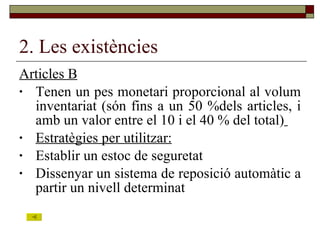 2. Les existències Articles B Tenen un pes monetari proporcional al volum inventariat (són fins a un 50 %dels articles, i amb un valor entre el 10 i el 40 % del total)   Estratègies per utilitzar: Establir un estoc de seguretat Dissenyar un sistema de reposició automàtic a partir un nivell determinat 