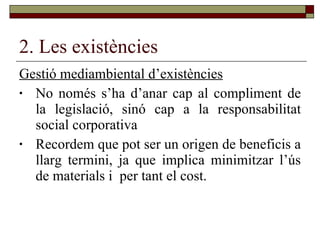 2. Les existències Gestió mediambiental d’existències No només s’ha d’anar cap al compliment de la legislació, sinó cap a la responsabilitat social corporativa Recordem que pot ser un origen de beneficis a llarg termini, ja que implica minimitzar l’ús de materials i  per tant el cost. 