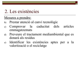 2. Les existències Mesures a prendre: Prestar atenció al canvi tecnològic Comprovar la caducitat dels articles emmagatzemats Preveure el tractament mediambiental que es donarà als residus Identificar les existències aptes per a la valorització o el reciclatge 