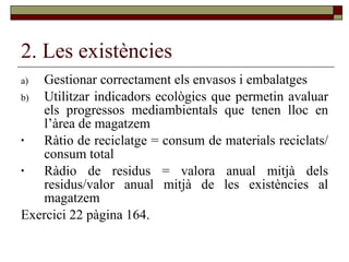 2. Les existències Gestionar correctament els envasos i embalatges Utilitzar indicadors ecològics que permetin avaluar els progressos mediambientals que tenen lloc en l’àrea de magatzem Ràtio de reciclatge = consum de materials reciclats/consum total Ràdio de residus = valora anual mitjà dels residus/valor anual mitjà de les existències al magatzem Exercici 22 pàgina 164.  