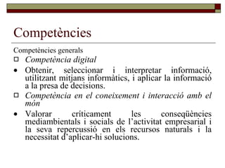 Competències Competències generals Competència digital  Obtenir, seleccionar i interpretar informació, utilitzant mitjans informàtics, i aplicar la informació a la presa de decisions. Competència en el coneixement i interacció amb el món  Valorar críticament les conseqüències mediambientals i socials de l’activitat empresarial i la seva repercussió en els recursos naturals i la necessitat d’aplicar-hi solucions. 