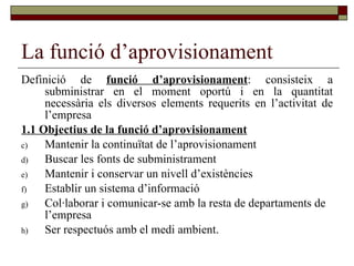 La funció d’aprovisionament Definició de  funció d’aprovisionament : consisteix a subministrar en el moment oportú i en la quantitat necessària els diversos elements requerits en l’activitat de l’empresa 1.1 Objectius de la funció d’aprovisionament   Mantenir la continuïtat de l’aprovisionament Buscar les fonts de subministrament  Mantenir i conservar un nivell d’existències Establir un sistema d’informació Col·laborar i comunicar-se amb la resta de departaments de l’empresa Ser respectuós amb el medi ambient.  