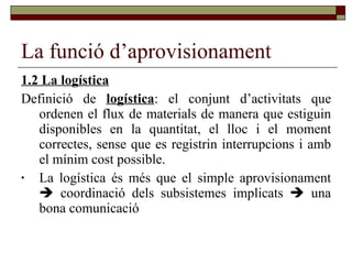 La funció d’aprovisionament 1.2 La logística Definició de  logística : el conjunt d’activitats que ordenen el flux de materials de manera que estiguin disponibles en la quantitat, el lloc i el moment correctes, sense que es registrin interrupcions i amb el mínim cost possible. La logística és més que el simple aprovisionament    coordinació dels subsistemes implicats    una bona comunicació 