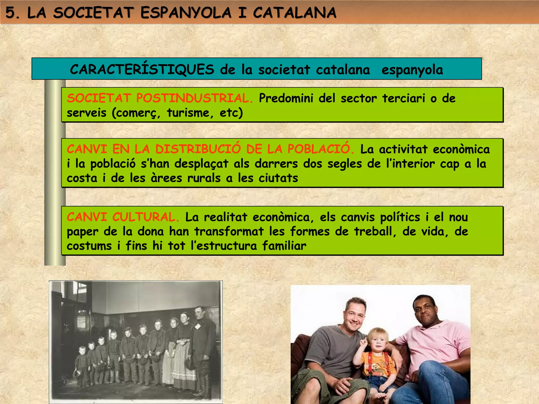 5. LA SOCIETAT ESPANYOLA I CATALANA


      CARACTERÍSTIQUES de la societat catalana espanyola

      SOCIETAT POSTINDUSTRIAL. Predomini del sector terciari o de
      serveis (comerç, turisme, etc)


      CANVI EN LA DISTRIBUCIÓ DE LA POBLACIÓ. La activitat econòmica
      i la població s’han desplaçat als darrers dos segles de l’interior cap a la
      costa i de les àrees rurals a les ciutats


      CANVI CULTURAL. La realitat econòmica, els canvis polítics i el nou
      paper de la dona han transformat les formes de treball, de vida, de
      costums i fins hi tot l’estructura familiar
 