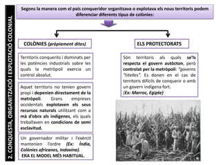 U6
2.CONQUESTA,ORGANITZACIÓIEXPLOTACIÓCOLONIAL
COLÒNIES (pròpiament dites)
Territoris conquerits i dominats per
les potències industrials sobre les
quals la metròpoli exercia un
control absolut.
Segons la manera com el país conqueridor organitzava o explotava els nous territoris podem
diferenciar diferents tipus de colònies:
Aquet territoris no tenien govern
propi i depenien directament de la
metròpoli. Grans empreses
occidentals explotaven els seus
recursos naturals utilitzant com a
mà d’obra als indígenes, els quals
treballaven en condicions de semi
esclavitud.
Un governador militar i l’exèrcit
mantenien l’ordre (Ex: Índia,
Colònies africanes, Indoxina).
ERA EL MODEL MÉS HABITUAL.
ELS PROTECTORATS
Són territoris als quals se’ls
respecta el govern autòcton, però
controlat per la metròpoli: “governs
“titelles”. Es donen en el cas de
territoris difícils de conquerir o amb
un govern indígena fort.
(Ex: Marroc, Egipte)
 