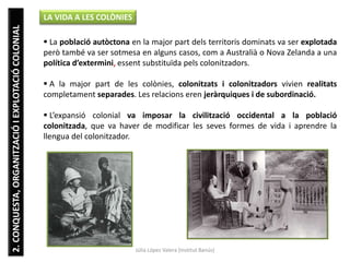 Júlia López Valera (Institut Banús)
2.CONQUESTA,ORGANITZACIÓIEXPLOTACIÓCOLONIAL LA VIDA A LES COLÒNIES
 La població autòctona en la major part dels territoris dominats va ser explotada
però també va ser sotmesa en alguns casos, com a Australià o Nova Zelanda a una
política d’extermini, essent substituïda pels colonitzadors.
 A la major part de les colònies, colonitzats i colonitzadors vivien realitats
completament separades. Les relacions eren jeràrquiques i de subordinació.
 L’expansió colonial va imposar la civilització occidental a la població
colonitzada, que va haver de modificar les seves formes de vida i aprendre la
llengua del colonitzador.
 