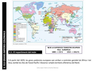 Júlia López Valera (Institut Banús)
3.ELSGRANSIMPERISCOLONIALS
3.1. El repartiment del món
 A partir del 1870, les grans potències europees van arribar a controlar gairebé tot Àfrica i tot
Àsia, també les illes de l’oceà Pacífic i Oceania i amplis territoris d’Amèrica del Nord.
% DE LA SUPERFICIE TERRESTRE OCUPADA
PELS EUROPEUS
1800 ---> 35 % 1914 ---> 84,4 %
 