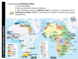 Júlia López Valera (Institut Banús)
3.ELSGRANSIMPERISCOLONIALS  Colonització del CONTINENT AFRICÀ:
1. Va ser molt ràpida.
2. No es va colonitzar ni Libèria ni Abissínia.
3. Xoc d’interessos entre les potències rivals va impulsar la convocatòria de la
Conferència de Berlín (1885). Es van decidir les normes i les zones que ocuparia
cada potència.
19141870
 