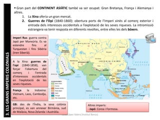 Júlia López Valera (Institut Banús)
3.ELSGRANSIMPERISCOLONIALS  Gran part del CONTINENT ASIÀTIC també va ser ocupat: Gran Bretanya, França i Alemanya i
altres.
1. La Xina oferia un gran mercat.
2. Guerres de l’Opi (1840-1860): obertura ports de l’Imperi xinès al comerç exterior i
entrada dels interessos occidentals a l’explotació de les seves riqueses. La intromissió
estrangera va tenir resposta en diferents revoltes, entre elles les dels bòxers.
A la Xina: guerres de
l'opi (1840-1858), van
forçar l'obertura del
comerç i l'entrada
d'interessos occidentals
en l'explotació de les
seves riqueses.
França la Indoxina:
Vietnam, Laos, Cambodja,
etc.
GB: des de l'Índia, la seva colònia
principal, es van annexar Birmània, sud
de Malàsia, Nova Zelanda i Austràlia.
Imperi Rus: guerra contra
Japó per Manxúria. Es va
estendre fins al
Turquestan i fins Sibèria
(tren Siberià).
Altres imperis:
- Japó: Corea i Formosa.
 