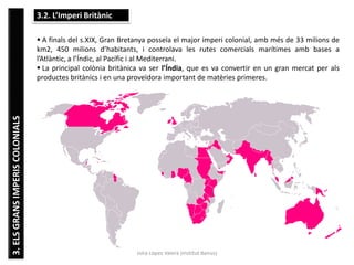 Júlia López Valera (Institut Banús)
3.ELSGRANSIMPERISCOLONIALS 3.2. L’Imperi Britànic
 A finals del s.XIX, Gran Bretanya posseïa el major imperi colonial, amb més de 33 milions de
km2, 450 milions d’habitants, i controlava les rutes comercials marítimes amb bases a
l’Atlàntic, a l’Índic, al Pacífic i al Mediterrani.
 La principal colònia britànica va ser l’Índia, que es va convertir en un gran mercat per als
productes britànics i en una proveïdora important de matèries primeres.
 