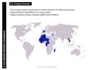 Júlia López Valera (Institut Banús)
3.ELSGRANSIMPERISCOLONIALS 3.3. L’Imperi Francès
 Era el segon imperi colonial amb 11 milions de km2 i 95 milions de persones.
 Especialment al nord d’Àfrica i al sud-est asiàtic.
 Alguns incidents militars: Fatxoda (1898) amb el britànics.
 