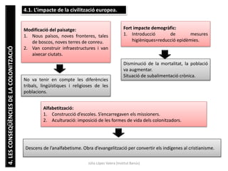 Júlia López Valera (Institut Banús)
4.LESCONSEQÜÈNCIESDELACOLONITZACIÓ 4.1. L’impacte de la civilització europea.
Modificació del paisatge:
1. Nous països, noves fronteres, tales
de boscos, noves terres de conreu.
2. Van construir infraestructures i van
aixecar ciutats.
No va tenir en compte les diferències
tribals, lingüístiques i religioses de les
poblacions.
Fort impacte demogràfic:
1. Introducció de mesures
higièniques=reducció epidèmies.
Disminució de la mortalitat, la població
va augmentar.
Situació de subalimentació crònica.
Alfabetització:
1. Construcció d’escoles. S’encarregaven els missioners.
2. Aculturació: imposició de les formes de vida dels colonitzadors.
Descens de l’analfabetisme. Obra d’evangelització per convertir els indígenes al cristianisme.
 