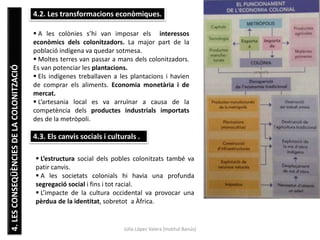 Júlia López Valera (Institut Banús)
4.LESCONSEQÜÈNCIESDELACOLONITZACIÓ 4.2. Les transformacions econòmiques.
 A les colònies s’hi van imposar els interessos
econòmics dels colonitzadors. La major part de la
població indígena va quedar sotmesa.
 Moltes terres van passar a mans dels colonitzadors.
Es van potenciar les plantacions.
 Els indígenes treballaven a les plantacions i havien
de comprar els aliments. Economia monetària i de
mercat.
 L’artesania local es va arruïnar a causa de la
competència dels productes industrials importats
des de la metròpoli.
4.3. Els canvis socials i culturals .
 L’estructura social dels pobles colonitzats també va
patir canvis.
 A les societats colonials hi havia una profunda
segregació social i fins i tot racial.
 L’impacte de la cultura occidental va provocar una
pèrdua de la identitat, sobretot a Àfrica.
 