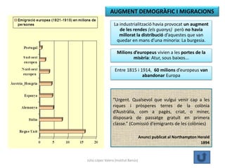 Júlia López Valera (Institut Banús)
La industrialització havia provocat un augment
de les rendes (els guanys) però no havia
millorat la distribució d’aquestes que van
quedar en mans d’una minoria: La burgesia.
Milions d’europeus vivien a les portes de la
misèria: Atur, sous baixos...
Entre 1815 i 1914, 60 milions d’europeus van
abandonar Europa
AUGMENT DEMOGRÀFIC I MIGRACIONS
“Urgent. Qualsevol que vulgui venir cap a les
riques i pròsperes terres de la colònia
d’Austràlia, com a pagès, criat, o miner,
disposarà de passatge gratuït en primera
classe.” (Comissió d’emigrants de les colònies)
Anunci publicat al Northampton Herald
1894
 