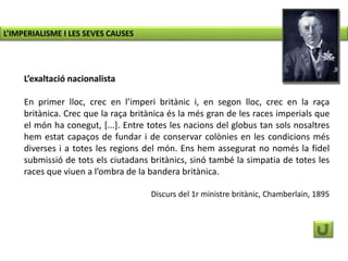 L’exaltació nacionalista
En primer lloc, crec en l’imperi britànic i, en segon lloc, crec en la raça
britànica. Crec que la raça britànica és la més gran de les races imperials que
el món ha conegut, [...]. Entre totes les nacions del globus tan sols nosaltres
hem estat capaços de fundar i de conservar colònies en les condicions més
diverses i a totes les regions del món. Ens hem assegurat no només la fidel
submissió de tots els ciutadans britànics, sinó també la simpatia de totes les
races que viuen a l’ombra de la bandera britànica.
Discurs del 1r ministre britànic, Chamberlain, 1895
L’IMPERIALISME I LES SEVES CAUSES
 