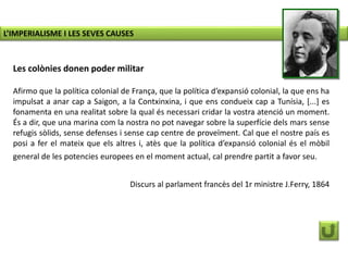 Les colònies donen poder militar
Afirmo que la política colonial de França, que la política d’expansió colonial, la que ens ha
impulsat a anar cap a Saigon, a la Contxinxina, i que ens condueix cap a Tunísia, [...] es
fonamenta en una realitat sobre la qual és necessari cridar la vostra atenció un moment.
És a dir, que una marina com la nostra no pot navegar sobre la superfície dels mars sense
refugis sòlids, sense defenses i sense cap centre de proveïment. Cal que el nostre país es
posi a fer el mateix que els altres i, atès que la política d’expansió colonial és el mòbil
general de les potencies europees en el moment actual, cal prendre partit a favor seu.
Discurs al parlament francès del 1r ministre J.Ferry, 1864
L’IMPERIALISME I LES SEVES CAUSES
 
