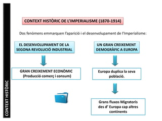 Dos fenòmens emmarquen l’aparició i el desenvolupament de l’Imperialisme:
CONTEXT HISTÒRIC DE L’IMPERIALISME (1870-1914)
EL DESENVOLUPAMENT DE LA
SEGONA REVOLUCIÓ INDUSTRIAL
UN GRAN CREIXEMENT
DEMOGRÀFIC A EUROPA
GRAN CREIXEMENT ECONÒMIC
(Producció comerç i consum)
Europa duplica la seva
població.
Grans fluxos Migratoris
des d’ Europa cap altres
continents
CONTEXTHISTÒRIC
 