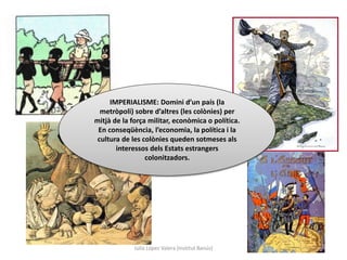 Júlia López Valera (Institut Banús)
IMPERIALISME: Domini d’un país (la
metròpoli) sobre d’altres (les colònies) per
mitjà de la força militar, econòmica o política.
En conseqüència, l’economia, la política i la
cultura de les colònies queden sotmeses als
interessos dels Estats estrangers
colonitzadors.
 