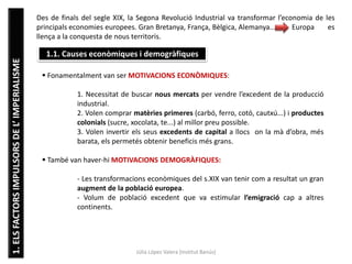 1.ELSFACTORSIMPULSORSDEL’IMPERIALISME
Júlia López Valera (Institut Banús)
Des de finals del segle XIX, la Segona Revolució Industrial va transformar l’economia de les
principals economies europees. Gran Bretanya, França, Bèlgica, Alemanya... Europa es
llença a la conquesta de nous territoris.
1.1. Causes econòmiques i demogràfiques
 Fonamentalment van ser MOTIVACIONS ECONÒMIQUES:
1. Necessitat de buscar nous mercats per vendre l’excedent de la producció
industrial.
2. Volen comprar matèries primeres (carbó, ferro, cotó, cautxú...) i productes
colonials (sucre, xocolata, te...) al millor preu possible.
3. Volen invertir els seus excedents de capital a llocs on la mà d’obra, més
barata, els permetés obtenir beneficis més grans.
 També van haver-hi MOTIVACIONS DEMOGRÀFIQUES:
- Les transformacions econòmiques del s.XIX van tenir com a resultat un gran
augment de la població europea.
- Volum de població excedent que va estimular l’emigració cap a altres
continents.
 