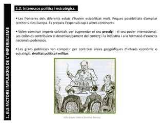 1.ELSFACTORSIMPULSORSDEL’IMPERIALISME
Júlia López Valera (Institut Banús)
1.2. Interessos polítics i estratègics.
 Les fronteres dels diferents estats s’havien estabilitzat molt. Poques possibilitats d’ampliar
territoris dins Europa. Es prepara l’expansió cap a altres continents.
 Volen construir imperis colonials per augmentar el seu prestigi i el seu poder internacional.
Les colònies contribuïen al desenvolupament del comerç i la indústria i a la formació d’exèrcits
nacionals poderosos.
 Les grans potències van competir per controlar àrees geogràfiques d’interès econòmic o
estratègic: rivalitat política i militar.
 