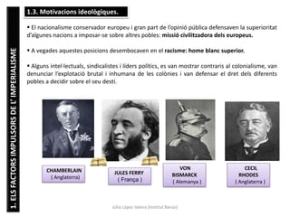 1.ELSFACTORSIMPULSORSDEL’IMPERIALISME
Júlia López Valera (Institut Banús)
1.3. Motivacions ideològiques.
 El nacionalisme conservador europeu i gran part de l’opinió pública defensaven la superioritat
d’algunes nacions a imposar-se sobre altres pobles: missió civilitzadora dels europeus.
 A vegades aquestes posicions desembocaven en el racisme: home blanc superior.
 Alguns intel·lectuals, sindicalistes i líders polítics, es van mostrar contraris al colonialisme, van
denunciar l’explotació brutal i inhumana de les colònies i van defensar el dret dels diferents
pobles a decidir sobre el seu destí.
CHAMBERLAIN
( Anglaterra)
JULES FERRY
( França )
VON
BISMARCK
( Alemanya )
CECIL
RHODES
( Anglaterra )
 