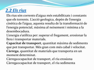 2.2 Els rius
Els rius són corrents d’aigua més estabilitzats i constants
que els torrents. L’acció geologica, depèn de l’energia
cinètica de l’aigua, aquesta resulta de la transformació de
l’energia potencial, màxima al neixement i mínima a la
desembocadura.
L’energia s’utilitza per: superar el fregament, erosionar la
llera i transportar materials.
Capacitat de transport, quantitat màxima de sediments
que pot transportar. Més gran com més cabal i velocitat.
Càrrega, quantitat de materials que transporta en un
moment determinat.
Càrrega≤capacitat de transport, el riu erosiona
Càrrega≥capacitat de transport, el riu sedimenta

 