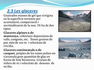 2.3 Les glaceres
Gruixudes masses de gel que s’origina
en la superficie terrestre per
acumulació, compactació i
recristalització de la neu. Hi ha de dos
tipus:
Glaceres alpines o de
muntanya, cobreixen depressions de
valls, congosts, etc. Tenen gruixos de
poc més de 100 m i velocitats de
cm/dia.
Glaceres continentals o de
casquet, pròpies de les zones polars on
s’acumula gran quantitat de glaç en
forma de lent biconvexa. Gruixos de
milers de m i velocitats de desenes de
m/dia.

 