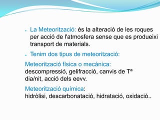 ●

●

La Meteorització: és la alteració de les roques
per acció de l'atmosfera sense que es produeixi
transport de materials.
Tenim dos tipus de meteorització:

Meteorització física o mecànica:
descompressió, gelifracció, canvis de Tª
dia/nit, acció dels eevv.
Meteorització química:
hidròlisi, descarbonatació, hidratació, oxidació..

 